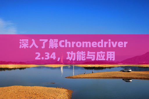 深入了解Chromedriver 2.34，功能与应用